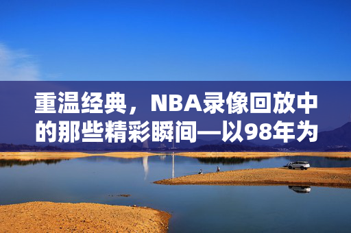 重温经典,NBA录像回放中的那些精彩瞬间—以98年为例 重温经典,NBA录像回放中的那些精彩瞬间—以98年为例
