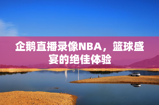 企鹅直播录像NBA,篮球盛宴的绝佳体验 企鹅直播录像NBA,篮球盛宴的绝佳体验