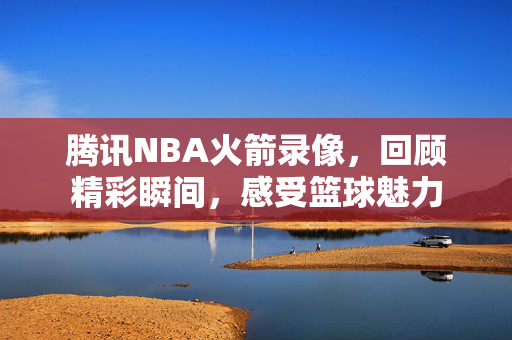 腾讯NBA火箭录像,回顾精彩瞬间,感受篮球魅力 腾讯NBA火箭录像,回顾精彩瞬间,感受篮球魅力