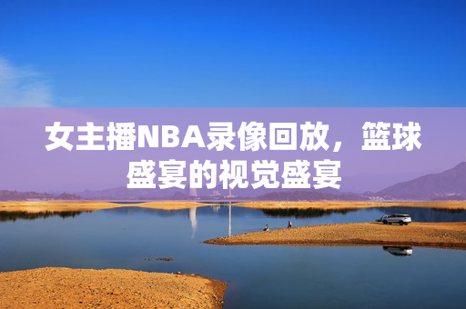 女主播NBA录像回放，篮球盛宴的视觉盛宴