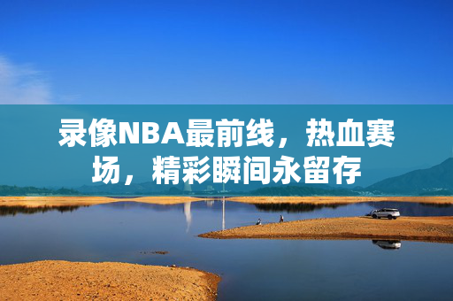 录像NBA最前线,热血赛场,精彩瞬间永留存 录像NBA最前线,热血赛场,精彩瞬间永留存
