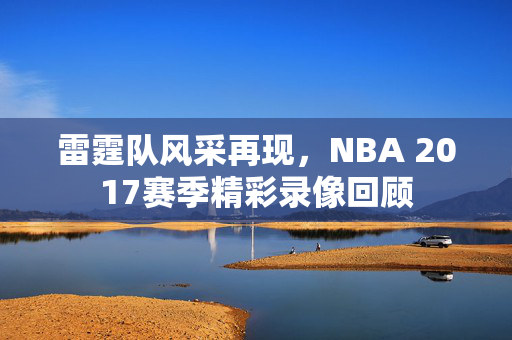 雷霆队风采再现,NBA 2017赛季精彩录像回顾 雷霆队风采再现,NBA 2017赛季精彩录像回顾