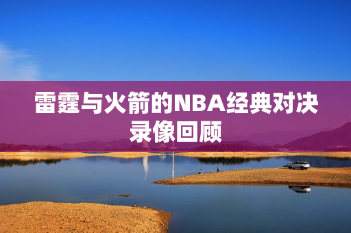 雷霆与火箭的NBA经典对决录像回顾