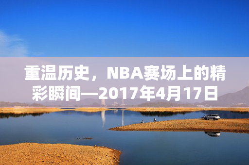 重温历史，NBA赛场上的精彩瞬间—2017年4月17日录像回顾