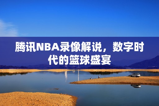 腾讯NBA录像解说，数字时代的篮球盛宴