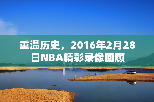 重温历史,2016年2月28日NBA精彩录像回顾 重温历史,2016年2月28日NBA精彩录像回顾