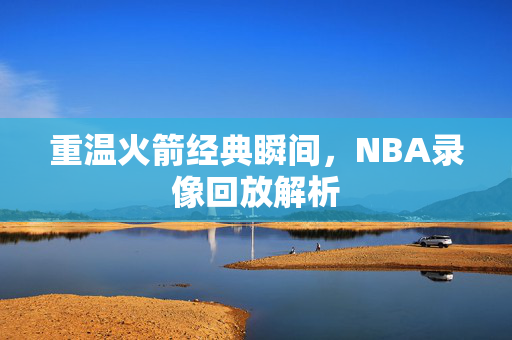 重温火箭经典瞬间，NBA录像回放解析
