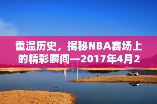 重温历史，揭秘NBA赛场上的精彩瞬间—2017年4月21日录像回顾