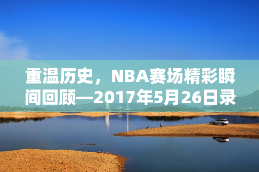 重温历史，NBA赛场精彩瞬间回顾—2017年5月26日录像解析