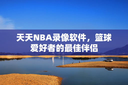 天天NBA录像软件，篮球爱好者的最佳伴侣