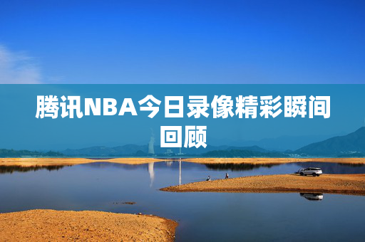 腾讯NBA今日录像精彩瞬间回顾 腾讯NBA今日录像精彩瞬间回顾