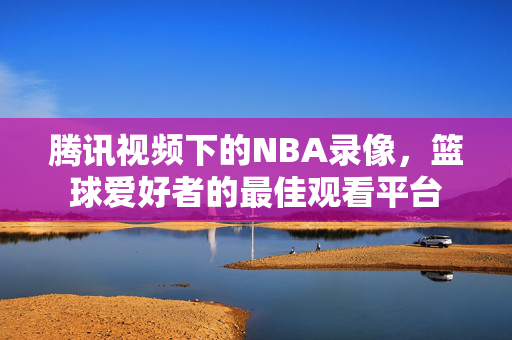 腾讯视频下的NBA录像,篮球爱好者的最佳观看平台 腾讯视频下的NBA录像,篮球爱好者的最佳观看平台