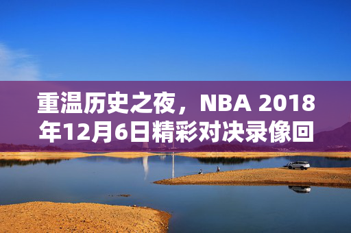 重温历史之夜,NBA 2018年12月6日精彩对决录像回顾 重温历史之夜,NBA 2018年12月6日精彩对决录像回顾