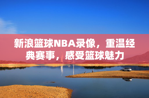 新浪篮球NBA录像，重温经典赛事，感受篮球魅力