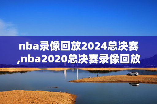 nba录像回放2024总决赛,nba2020总决赛录像回放像弟四场