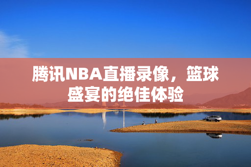 腾讯NBA直播录像,篮球盛宴的绝佳体验 腾讯NBA直播录像,篮球盛宴的绝佳体验