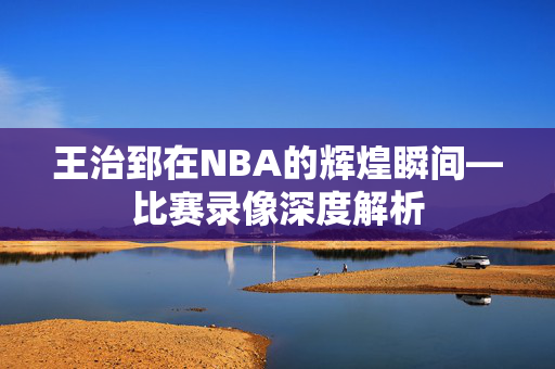 王治郅在NBA的辉煌瞬间—比赛录像深度解析 王治郅在NBA的辉煌瞬间—比赛录像深度解析