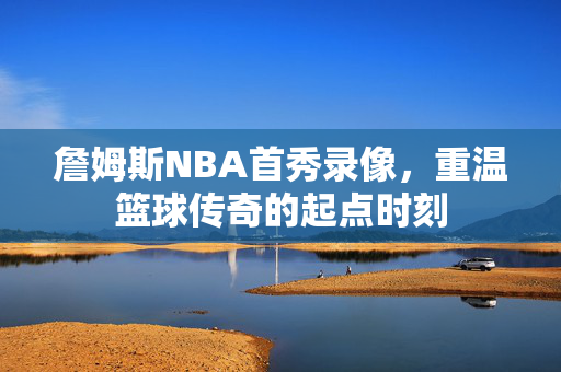 詹姆斯NBA首秀录像，重温篮球传奇的起点时刻