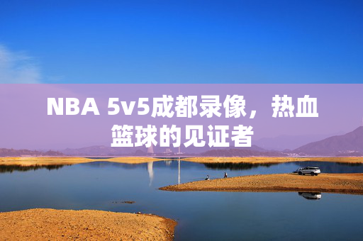 NBA 5v5成都录像，热血篮球的见证者