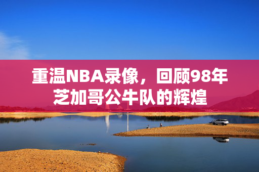 重温NBA录像，回顾98年芝加哥公牛队的辉煌