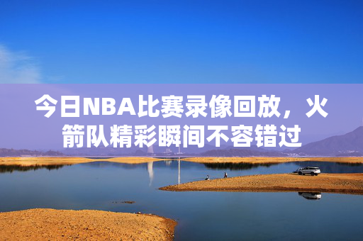 今日NBA比赛录像回放,火箭队精彩瞬间不容错过 今日NBA比赛录像回放,火箭队精彩瞬间不容错过
