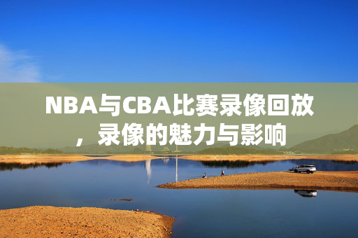 NBA与CBA比赛录像回放,录像的魅力与影响 NBA与CBA比赛录像回放,录像的魅力与影响