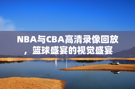 NBA与CBA高清录像回放,篮球盛宴的视觉盛宴 NBA与CBA高清录像回放,篮球盛宴的视觉盛宴