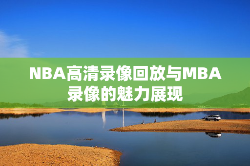 NBA高清录像回放与MBA录像的魅力展现 NBA高清录像回放与MBA录像的魅力展现