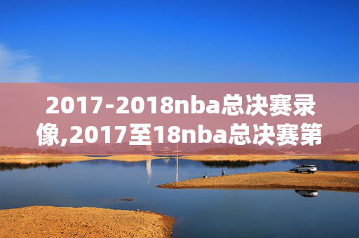 2017-2018nba总决赛录像,2017至18nba总决赛第四场 2017-2018nba总决赛录像,2017至18nba总决赛第四场