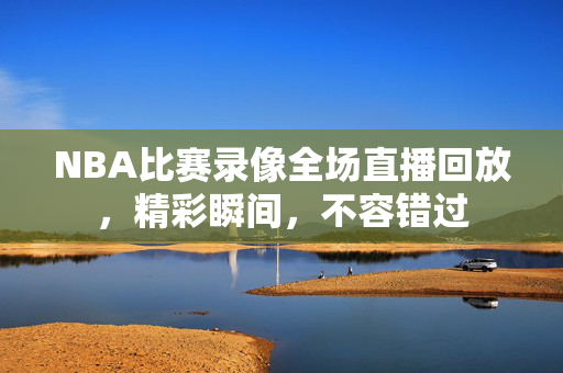 NBA比赛录像全场直播回放，精彩瞬间，不容错过