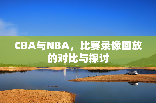 CBA与NBA，比赛录像回放的对比与探讨