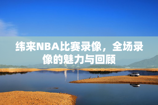 纬来NBA比赛录像，全场录像的魅力与回顾
