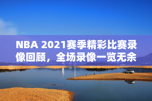 NBA 2021赛季精彩比赛录像回顾，全场录像一览无余