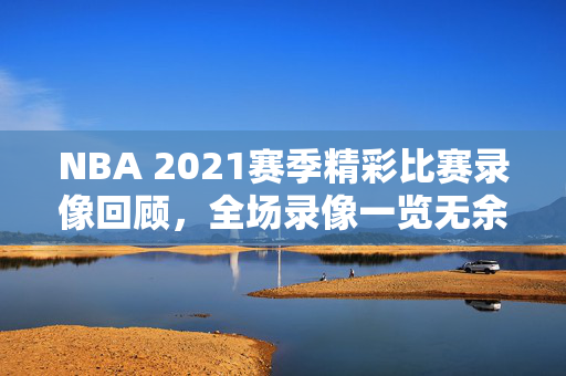 NBA 2021赛季精彩比赛录像回顾，全场录像一览无余