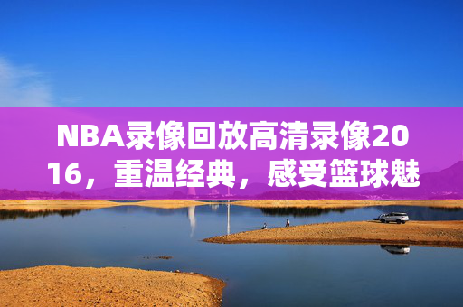 NBA录像回放高清录像2016，重温经典，感受篮球魅力