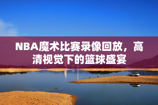 NBA魔术比赛录像回放，高清视觉下的篮球盛宴
