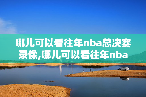 哪儿可以看往年nba总决赛录像,哪儿可以看往年nba总决赛录像回放
