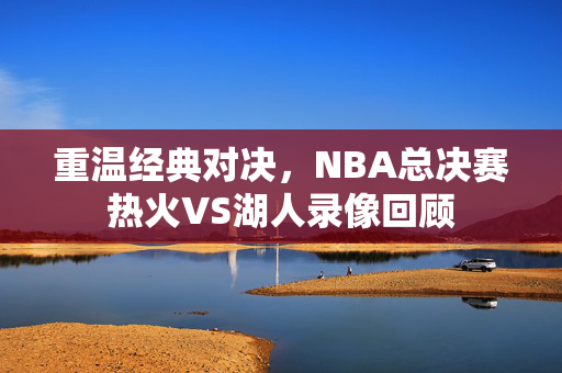 重温经典对决，NBA总决赛热火VS湖人录像回顾