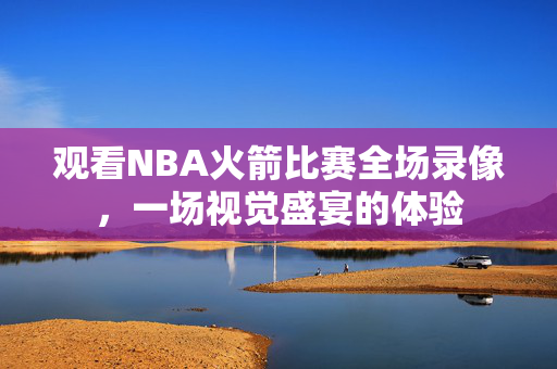 观看NBA火箭比赛全场录像，一场视觉盛宴的体验