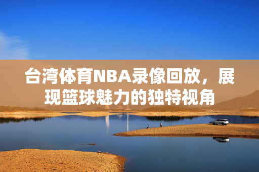 台湾体育NBA录像回放，展现篮球魅力的独特视角