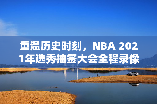 重温历史时刻，NBA 2021年选秀抽签大会全程录像回顾