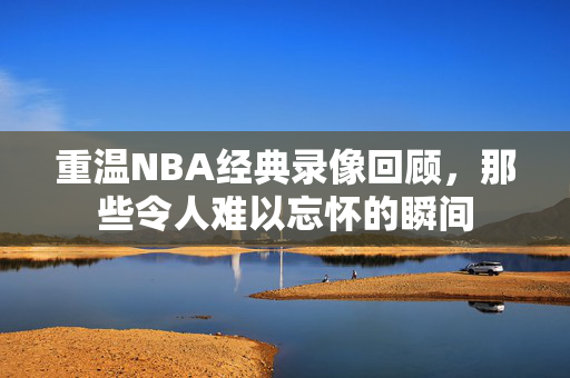 重温NBA经典录像回顾，那些令人难以忘怀的瞬间
