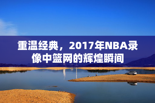 重温经典，2017年NBA录像中篮网的辉煌瞬间