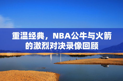 重温经典，NBA公牛与火箭的激烈对决录像回顾