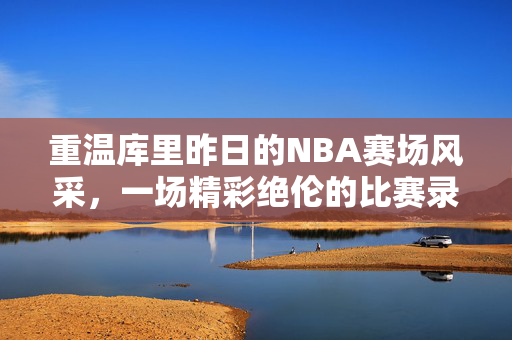 重温库里昨日的NBA赛场风采，一场精彩绝伦的比赛录像