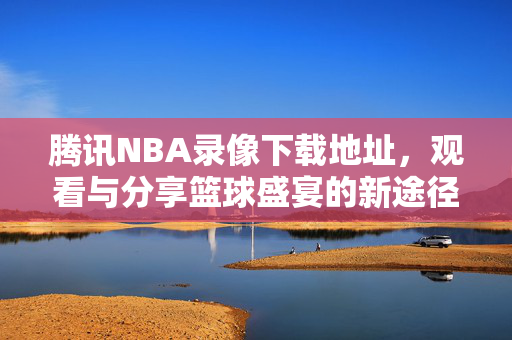 腾讯NBA录像下载地址，观看与分享篮球盛宴的新途径