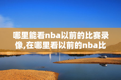 哪里能看nba以前的比赛录像,在哪里看以前的nba比赛