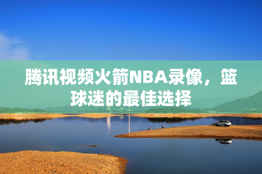 腾讯视频火箭NBA录像，篮球迷的最佳选择
