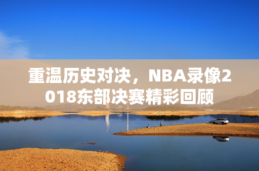 重温历史对决，NBA录像2018东部决赛精彩回顾