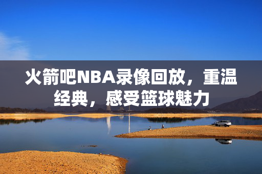 火箭吧NBA录像回放，重温经典，感受篮球魅力